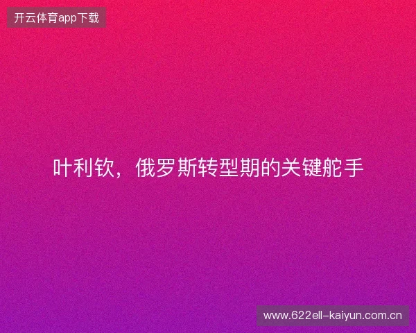叶利钦，俄罗斯转型期的关键舵手
